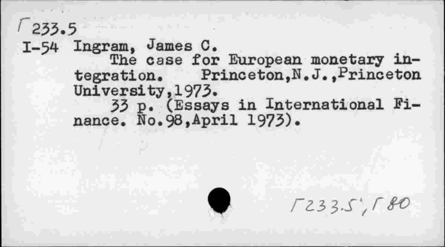 ﻿/ 255.5
1-54 Ingram, James C.
The case for European monetary integration. Princeton,N.J.»Princeton University,1975.
55 p. (Essays in International Finance. No.98,April 1975).